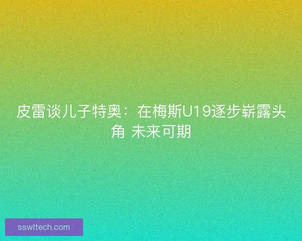 皮雷谈儿子特奥：在梅斯U19逐步崭露头角 未来可期