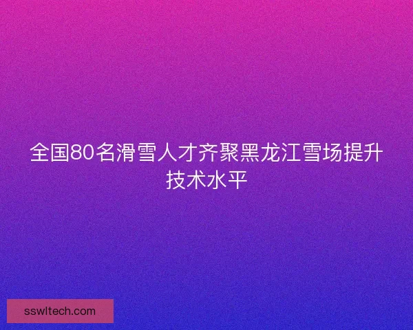 全国80名滑雪人才齐聚黑龙江雪场提升技术水平