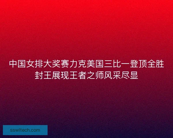 中国女排大奖赛力克美国三比一登顶全胜封王展现王者之师风采尽显