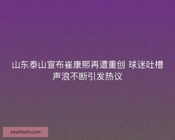 山东泰山宣布崔康熙再遭重创 球迷吐槽声浪不断引发热议