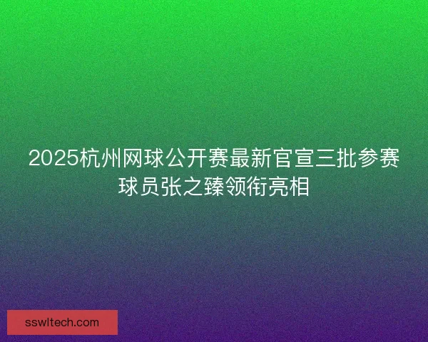 2025杭州网球公开赛最新官宣三批参赛球员张之臻领衔亮相