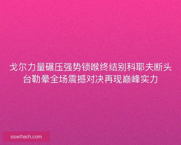 戈尔力量碾压强势锁喉终结别科耶夫断头台勒晕全场震撼对决再现巅峰实力