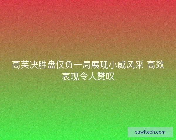 高芙决胜盘仅负一局展现小威风采 高效表现令人赞叹